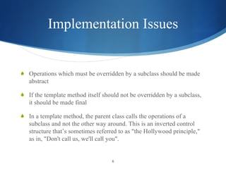 Implementation Issues Operations which must be overridden by a subclass should be made abstract If the template method itself should not be overridden by a subclass, it should be made final In a template method, the parent class calls the operations of a subclass and not the other way around. This is an inverted control structure that’s sometimes referred to as "the Hollywood principle," as in, "Don't call us, we'll call you". 