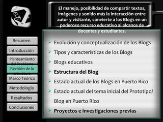 Resumen Introducción Planteamiento del Problema Marco Teórico Metodología Resultados Conclusiones El manejo, posibilidad de compartir textos, imágenes y sonido más la interacción entre autor y visitante, convierte a los Blogs en un poderoso recurso educativo al alcance de docentes y estudiantes. Evolución y conceptualización de los Blogs Tipos y características de los Blogs  Blogs educativos Estructura del Blog Estado actual de los Blogs en Puerto Rico Estado actual del tema inicial del Prototipo/Blog en Puerto Rico Proyectos e investigaciones previas Revisión de la Literatura 