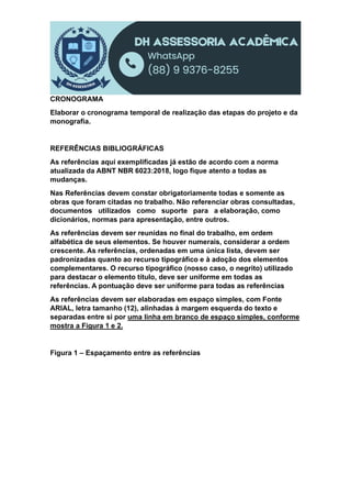 CRONOGRAMA
Elaborar o cronograma temporal de realização das etapas do projeto e da
monografia.
REFERÊNCIAS BIBLIOGRÁFICAS
As referências aqui exemplificadas já estão de acordo com a norma
atualizada da ABNT NBR 6023:2018, logo fique atento a todas as
mudanças.
Nas Referências devem constar obrigatoriamente todas e somente as
obras que foram citadas no trabalho. Não referenciar obras consultadas,
documentos utilizados como suporte para a elaboração, como
dicionários, normas para apresentação, entre outros.
As referências devem ser reunidas no final do trabalho, em ordem
alfabética de seus elementos. Se houver numerais, considerar a ordem
crescente. As referências, ordenadas em uma única lista, devem ser
padronizadas quanto ao recurso tipográfico e à adoção dos elementos
complementares. O recurso tipográfico (nosso caso, o negrito) utilizado
para destacar o elemento título, deve ser uniforme em todas as
referências. A pontuação deve ser uniforme para todas as referências
As referências devem ser elaboradas em espaço simples, com Fonte
ARIAL, letra tamanho (12), alinhadas à margem esquerda do texto e
separadas entre si por uma linha em branco de espaço simples, conforme
mostra a Figura 1 e 2.
Figura 1 – Espaçamento entre as referências
 