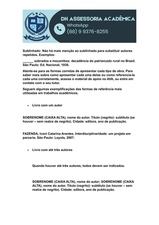 Sublinhado: Não há mais menção ao sublinhado para substituir autores
repetidos. Exemplos:
______ sobrados e mocambos: decadência do patriarcado rural no Brasil.
São Paulo: Ed. Nacional, 1936.
Atente-se para as formas corretas de apresentar cada tipo de obra. Para
saber mais sobre como apresentar cada uma delas ou como referencia-la
cada uma corretamente, acesse o material de apoio no AVA, ou entre em
contato com o seu tutor.
Seguem algumas exemplificações das formas de referência mais
utilizadas em trabalhos acadêmicos.
 Livro com um autor
SOBRENOME (CAIXA ALTA), nome do autor. Título (negrito): subtítulo (se
houver – sem realce de negrito). Cidade: editora, ano de publicação.
FAZENDA, Ivani Catarina Arantes. Interdisciplinaridade: um projeto em
parceria. São Paulo: Loyola, 2007.
 Livro com até três autores
Quando houver até três autores, todos devem ser indicados.
SOBRENOME (CAIXA ALTA), nome do autor; SOBRENOME (CAIXA
ALTA), nome do autor. Título (negrito): subtítulo (se houver – sem
realce de negrito). Cidade: editora, ano de publicação.
 