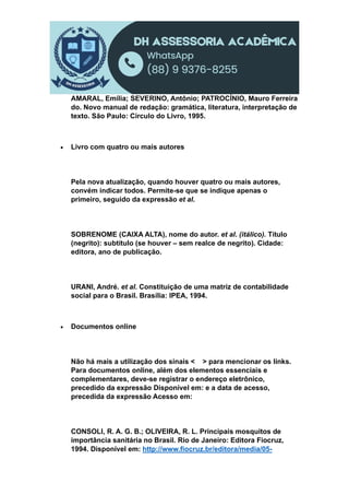 AMARAL, Emília; SEVERINO, Antônio; PATROCÍNIO, Mauro Ferreira
do. Novo manual de redação: gramática, literatura, interpretação de
texto. São Paulo: Círculo do Livro, 1995.
 Livro com quatro ou mais autores
Pela nova atualização, quando houver quatro ou mais autores,
convém indicar todos. Permite-se que se indique apenas o
primeiro, seguido da expressão et al.
SOBRENOME (CAIXA ALTA), nome do autor. et al. (itálico). Título
(negrito): subtítulo (se houver – sem realce de negrito). Cidade:
editora, ano de publicação.
URANI, André. et al. Constituição de uma matriz de contabilidade
social para o Brasil. Brasília: IPEA, 1994.
 Documentos online
Não há mais a utilização dos sinais < > para mencionar os links.
Para documentos online, além dos elementos essenciais e
complementares, deve-se registrar o endereço eletrônico,
precedido da expressão Disponível em: e a data de acesso,
precedida da expressão Acesso em:
CONSOLI, R. A. G. B.; OLIVEIRA, R. L. Principais mosquitos de
importância sanitária no Brasil. Rio de Janeiro: Editora Fiocruz,
1994. Disponível em: http://www.fiocruz.br/editora/media/05-
 