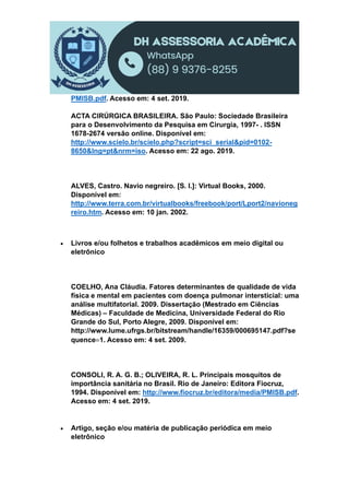 PMISB.pdf. Acesso em: 4 set. 2019.
ACTA CIRÚRGICA BRASILEIRA. São Paulo: Sociedade Brasileira
para o Desenvolvimento da Pesquisa em Cirurgia, 1997- . ISSN
1678-2674 versão online. Disponível em:
http://www.scielo.br/scielo.php?script=sci_serial&pid=0102-
8650&lng=pt&nrm=iso. Acesso em: 22 ago. 2019.
ALVES, Castro. Navio negreiro. [S. l.]: Virtual Books, 2000.
Disponível em:
http://www.terra.com.br/virtualbooks/freebook/port/Lport2/navioneg
reiro.htm. Acesso em: 10 jan. 2002.
 Livros e/ou folhetos e trabalhos acadêmicos em meio digital ou
eletrônico
COELHO, Ana Cláudia. Fatores determinantes de qualidade de vida
física e mental em pacientes com doença pulmonar intersticial: uma
análise multifatorial. 2009. Dissertação (Mestrado em Ciências
Médicas) – Faculdade de Medicina, Universidade Federal do Rio
Grande do Sul, Porto Alegre, 2009. Disponível em:
http://www.lume.ufrgs.br/bitstream/handle/16359/000695147.pdf?se
quence1. Acesso em: 4 set. 2009.
CONSOLI, R. A. G. B.; OLIVEIRA, R. L. Principais mosquitos de
importância sanitária no Brasil. Rio de Janeiro: Editora Fiocruz,
1994. Disponível em: http://www.fiocruz.br/editora/media/PMISB.pdf.
Acesso em: 4 set. 2019.
 Artigo, seção e/ou matéria de publicação periódica em meio
eletrônico
 