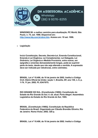 WINDOWS 98: o melhor caminho para atualização. PC World, São
Paulo, n. 75, set. 1998. Disponível em:
http://www.idg.com.br/abre.htm. Acesso em: 10 set. 1998.
 Legislação
Inclui Constituição, Decreto, Decreto-Lei, Emenda Constitucional,
Emenda à Lei Orgânica, Lei Complementar, Lei Delegada, Lei
Ordinária, Lei Orgânica e Medida Provisória, entre outros, em
epígrafes e ementas demasiadamente longas, pode-se suprimir
parte do texto, desde que não seja alterado o sentido. A supressão
deve ser indicada por reticências, entre colchetes;
BRASIL. Lei nº 10.406, de 10 de janeiro de 2002. Institui o Código
Civil. Diário Oficial da União: seção 1, Brasília, DF, ano 139, n. 8, p.
1-74, 11 jan. 2002. PL 634/1975.
RIO GRANDE DO SUL. [Constituição (1989)]. Constituição do
Estado do Rio Grande do Sul. 4. ed. atual. Porto Alegre: Assembleia
Legislativa do Estado do Rio Grande do Sul, 1995.
BRASIL. [Constituição (1988)]. Constituição da República
Federativa do Brasil. Organizado por Cláudio Brandão Oliveira. Rio
de Janeiro: Roma Victor, 2002. 320 p.
BRASIL. Lei nº 10.406, de 10 de janeiro de 2002. Institui o Código
 