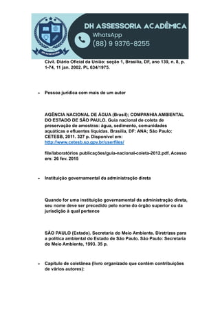 Civil. Diário Oficial da União: seção 1, Brasília, DF, ano 139, n. 8, p.
1-74, 11 jan. 2002. PL 634/1975.
 Pessoa jurídica com mais de um autor
AGÊNCIA NACIONAL DE ÁGUA (Brasil); COMPANHIA AMBIENTAL
DO ESTADO DE SÃO PAULO. Guia nacional de coleta de
preservação de amostras: água, sedimento, comunidades
aquáticas e efluentes líquidas. Brasília, DF: ANA; São Paulo:
CETESB, 2011. 327 p. Disponível em:
http://www.cetesb.sp.gpv.br/userfiles/
file/laboratórios publicações/guia-nacional-coleta-2012.pdf. Acesso
em: 26 fev. 2015
 Instituição governamental da administração direta
Quando for uma instituição governamental da administração direta,
seu nome deve ser precedido pelo nome do órgão superior ou da
jurisdição à qual pertence
SÃO PAULO (Estado). Secretaria do Meio Ambiente. Diretrizes para
a política ambiental do Estado de São Paulo. São Paulo: Secretaria
do Meio Ambiente, 1993. 35 p.
 Capítulo de coletânea (livro organizado que contém contribuições
de vários autores):
 