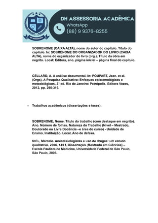 SOBRENOME (CAIXA ALTA), nome do autor do capítulo. Título do
capítulo. In: SOBRENOME DO ORGANIZADOR DO LIVRO (CAIXA
ALTA), nome do organizador do livro (org.). Título da obra em
negrito. Local: Editora, ano, página inicial – página final do capítulo.
CELLARD, A. A análise documental. In: POUPART, Jean. et al.
(Orgs). A Pesquisa Qualitativa: Enfoques epistemológicos e
metodológicos, 3° ed. Rio de Janeiro: Petrópolis, Editora Vozes,
2012, pp. 295-316.
 Trabalhos acadêmicos (dissertações e teses):
SOBRENOME, Nome. Título do trabalho (com destaque em negrito).
Ano. Número de folhas. Natureza do Trabalho (Nível – Mestrado,
Doutorado ou Livre Docência –e área do curso) - Unidade de
Ensino, Instituição, Local, Ano de defesa.
NIEL, Marcelo. Anestesiologistas e uso de drogas: um estudo
qualitativo. 2006. 149 f. Dissertação (Mestrado em Ciências) –
Escola Paulista de Medicina, Universidade Federal de São Paulo,
São Paulo, 2006.
 
