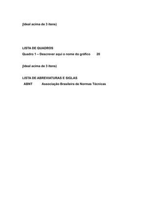 (Ideal acima de 3 itens)
LISTA DE QUADROS
Quadro 1 – Descrever aqui o nome do gráfico 20
(Ideal acima de 3 itens)
LISTA DE ABREVIATURAS E SIGLAS
ABNT Associação Brasileira de Normas Técnicas
 