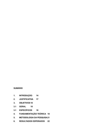 SUMÁRIO
1. INTRODUÇÃO 14
2. JUSTIFICATIVA 17
3. OBJETIVOS 18
3.1 GERAL 18
3.1 ESPECÍFICOS 18
4. FUNDAMENTAÇÃO TEÓRICA 18
5. METODOLOGIA DA PESQUISA21
6. RESULTADOS ESPERADOS 22
 