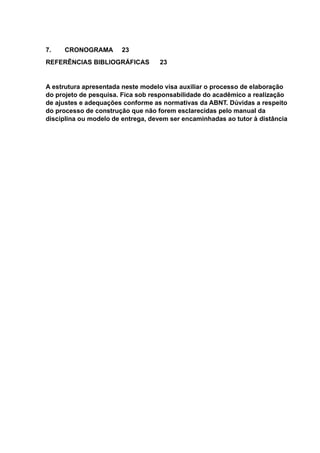 7. CRONOGRAMA 23
REFERÊNCIAS BIBLIOGRÁFICAS 23
A estrutura apresentada neste modelo visa auxiliar o processo de elaboração
do projeto de pesquisa. Fica sob responsabilidade do acadêmico a realização
de ajustes e adequações conforme as normativas da ABNT. Dúvidas a respeito
do processo de construção que não forem esclarecidas pelo manual da
disciplina ou modelo de entrega, devem ser encaminhadas ao tutor à distância
 