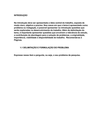 INTRODUÇÃO
Na introdução deve ser apresentada a ideia central do trabalho, exposta de
modo claro, objetivo e preciso. Nos casos em que o tema é apresentado como
problema ou indagação, é possível apresentar na introdução questões que
serão exploradas no desenvolvimento do trabalho. Além da delimitação do
tema, é importante apresentar questões que envolvem a relevância do estudo,
a contribuição da abordagem para a solução de problemas, a originalidade,
importância, viabilidade e disponibilidade do trabalho. Recomenda-se 2
Páginas.
1.1 DELIMITAÇÃO E FORMULAÇÃO DO PROBLEMA
Expresse nesse item a pergunta, ou seja, o seu problema de pesquisa.
 