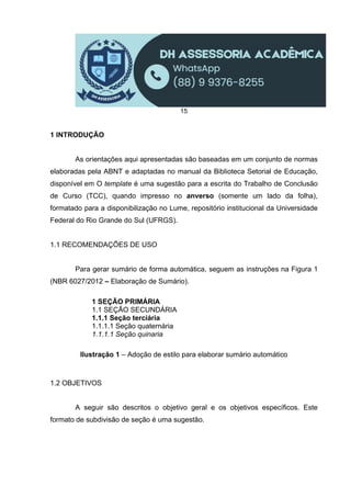 15
1 INTRODUÇÃO
As orientações aqui apresentadas são baseadas em um conjunto de normas
elaboradas pela ABNT e adaptadas no manual da Biblioteca Setorial de Educação,
disponível em O template é uma sugestão para a escrita do Trabalho de Conclusão
de Curso (TCC), quando impresso no anverso (somente um lado da folha),
formatado para a disponibilização no Lume, repositório institucional da Universidade
Federal do Rio Grande do Sul (UFRGS).
1.1 RECOMENDAÇÕES DE USO
Para gerar sumário de forma automática, seguem as instruções na Figura 1
(NBR 6027/2012 – Elaboração de Sumário).
1 SEÇÃO PRIMÁRIA
1.1 SEÇÃO SECUNDÁRIA
1.1.1 Seção terciária
1.1.1.1 Seção quaternária
1.1.1.1 Seção quinaria
Ilustração 1 – Adoção de estilo para elaborar sumário automático
1.2 OBJETIVOS
A seguir são descritos o objetivo geral e os objetivos específicos. Este
formato de subdivisão de seção é uma sugestão.
 