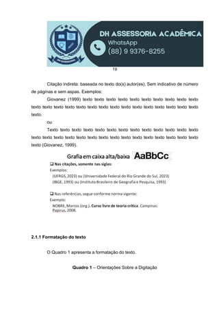 19
Citação indireta: baseada no texto do(s) autor(es). Sem indicativo de número
de páginas e sem aspas. Exemplos:
Giovanez (1999) texto texto texto texto texto texto texto texto texto texto
texto texto texto texto texto texto texto texto texto texto texto texto texto texto texto
texto.
ou
Texto texto texto texto texto texto texto texto texto texto texto texto texto
texto texto texto texto texto texto texto texto texto texto texto texto texto texto texto
texto (Giovanez, 1999).
2.1.1 Formatação do texto
O Quadro 1 apresenta a formatação do texto.
Quadro 1 – Orientações Sobre a Digitação
 