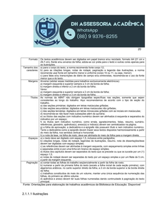 20
Formato Os textos acadêmicos devem ser digitados em papel branco e/ou reciclado, formato A4 (21 cm x
29,7 cm), frente e/ou anverso da folha; adota-se cor preta para o texto e outras cores apenas para
as ilustrações.
Tamanho dos
caracteres
a) para o corpo do texto, a norma recomenda fonte corpo 12;
b) para as citações longas, notas de rodapé, paginação e legenda das ilustrações, a norma
recomenda usar fonte em tamanho menor e uniforme (corpo 10 ou 11, ou seja, menor);
c) para falas e/ou transcrições de diário de campo e/ou entrevistas, recomenda-se o uso da fonte
menor que a do texto.
Margens Anverso (adotar essas medidas para trabalhos exclusivamente eletrônicos):
a) margem esquerda e superior sempre a 3 cm da borda da folha;
b) margem direita e inferior a 2 cm da borda da folha.
Verso:
a) margem esquerda e superior sempre a 2 cm da borda da folha;
b) margem direita e inferior a 3 cm da borda da folha.
Títulos As normas da ABNT não obrigam tipografias específicas nas seções, somente que sejam
consistentes ao longo do trabalho. Aqui recomendamos de acordo com o tipo de seção do
trabalho.
a) das seções primárias: digitados em letras maiúsculas grifadas;
b) das seções secundárias: digitados em letras maiúsculas não grifadas;
c) das seções terciárias: digitados em letras minúsculas grifadas com as iniciais em maiúsculas;
d) recomenda-se não fazer mais subseções além da quinária;
e) os títulos das seções com indicativo numérico devem ser alinhados à esquerda e separados do
indicativo por um espaço;
f) os títulos sem indicativo numérico, como errata, agradecimentos, listas, resumo, sumário,
referências, glossário, apêndice(s), anexo(s) e índice(s) devem ser centralizados na página;
g) a folha de aprovação, a dedicatória e a epígrafe não possuem título e nem indicativo numérico.
Tanto a dedicatória como a epígrafe devem trazer seus textos dispostos harmoniosamente a partir
do meio da folha, nos sentidos vertical e horizontal;
h) a nota da tese, na folha de rosto, deve ser alinhada do meio da folha para a margem direita.
Espaços a) o texto deve ser digitado com espaço 1,5, inclusive entre parágrafos;
b) citações longas, notas de rodapé, legendas de ilustrações, resumo, nota de dissertações/tese
devem ser digitadas com espaço simples;
c) as referências devem ser alinhadas à margem esquerda, com espaçamento simples entre linhas
e separadas entre si por uma linha em branco de espaço simples;
d) títulos dos capítulos devem ser separados do texto que os precede ou que os sucede por um (1)
espaço 1,5;
e) notas de rodapé devem ser separadas do texto por um espaço simples e por um filete de 5 cm,
a partir da margem esquerda.
Paginação a) contar todas as folhas do trabalho seqüencialmente a partir da folha de rosto;
b) numerar a partir da primeira folha do texto (exceto a folha inicial de cada seção primária), com
algarismos arábicos, no canto superior direito da folha, a 2 cm da borda superior e da borda direita
da folha;
c) trabalhos constituídos de mais de um volume, manter uma única sequência de numeração das
folhas, do primeiro ao último volume;
d) apêndice e anexo devem ter suas folhas numeradas dando continuidade à paginação do texto
principal.
Fonte: Orientações para elaboração de trabalhos acadêmicos da Biblioteca de Educação. Disponível
2.1.1.1 Ilustrações
 