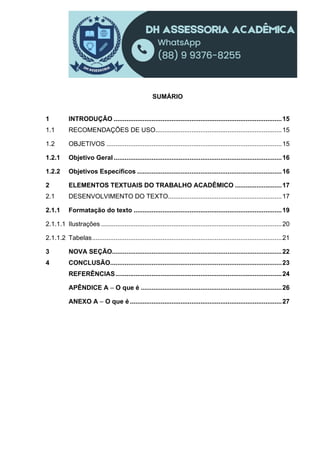 SUMÁRIO
1 INTRODUÇÃO .............................................................................................15
1.1 RECOMENDAÇÕES DE USO......................................................................15
1.2 OBJETIVOS .................................................................................................15
1.2.1 Objetivo Geral .............................................................................................16
1.2.2 Objetivos Específicos ................................................................................16
2 ELEMENTOS TEXTUAIS DO TRABALHO ACADÊMICO ..........................17
2.1 DESENVOLVIMENTO DO TEXTO...............................................................17
2.1.1 Formatação do texto ..................................................................................19
2.1.1.1 Ilustrações ....................................................................................................20
2.1.1.2 Tabelas.........................................................................................................21
3 NOVA SEÇÃO..............................................................................................22
4 CONCLUSÃO...............................................................................................23
REFERÊNCIAS............................................................................................24
APÊNDICE A – O que é ..............................................................................26
ANEXO A – O que é ....................................................................................27
 