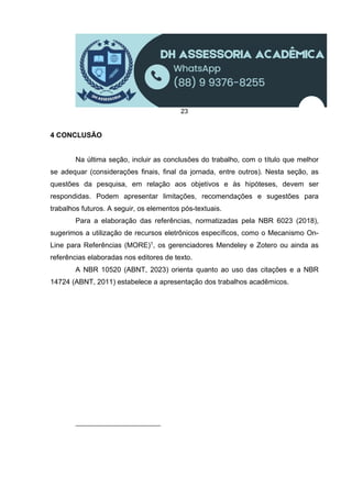 23
4 CONCLUSÃO
Na última seção, incluir as conclusões do trabalho, com o título que melhor
se adequar (considerações finais, final da jornada, entre outros). Nesta seção, as
questões da pesquisa, em relação aos objetivos e às hipóteses, devem ser
respondidas. Podem apresentar limitações, recomendações e sugestões para
trabalhos futuros. A seguir, os elementos pós-textuais.
Para a elaboração das referências, normatizadas pela NBR 6023 (2018),
sugerimos a utilização de recursos eletrônicos específicos, como o Mecanismo On-
Line para Referências (MORE)1, os gerenciadores Mendeley e Zotero ou ainda as
referências elaboradas nos editores de texto.
A NBR 10520 (ABNT, 2023) orienta quanto ao uso das citações e a NBR
14724 (ABNT, 2011) estabelece a apresentação dos trabalhos acadêmicos.
 