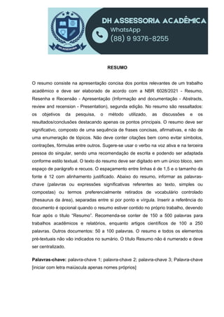RESUMO
O resumo consiste na apresentação concisa dos pontos relevantes de um trabalho
acadêmico e deve ser elaborado de acordo com a NBR 6028/2021 - Resumo,
Resenha e Recensão - Apresentação (Informação and documentação - Abstracts,
review and recension - Presentation), segunda edição. No resumo são ressaltados:
os objetivos da pesquisa, o método utilizado, as discussões e os
resultados/conclusões destacando apenas os pontos principais. O resumo deve ser
significativo, composto de uma sequência de frases concisas, afirmativas, e não de
uma enumeração de tópicos. Não deve conter citações bem como evitar símbolos,
contrações, fórmulas entre outros. Sugere-se usar o verbo na voz ativa e na terceira
pessoa do singular, sendo uma recomendação de escrita e podendo ser adaptada
conforme estilo textual. O texto do resumo deve ser digitado em um único bloco, sem
espaço de parágrafo e recuos. O espaçamento entre linhas é de 1,5 e o tamanho da
fonte é 12 com alinhamento justificado. Abaixo do resumo, informar as palavras-
chave (palavras ou expressões significativas referentes ao texto, simples ou
compostas) ou termos preferencialmente retirados de vocabulário controlado
(thesaurus da área), separadas entre si por ponto e vírgula. Inserir a referência do
documento é opcional quando o resumo estiver contido no próprio trabalho, devendo
ficar após o título “Resumo”. Recomenda-se conter de 150 a 500 palavras para
trabalhos acadêmicos e relatórios, enquanto artigos científicos de 100 a 250
palavras. Outros documentos: 50 a 100 palavras. O resumo e todos os elementos
pré-textuais não vão indicados no sumário. O título Resumo não é numerado e deve
ser centralizado.
Palavras-chave: palavra-chave 1; palavra-chave 2; palavra-chave 3; Palavra-chave
[iniciar com letra maiúscula apenas nomes próprios]
 