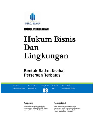 MODULPERKULIAHAN
Hukum Bisnis
Dan
Lingkungan
Bentuk Badan Usaha,
Perseroan Terbatas
Fakultas Program Studi TatapMuka Kode MK DisusunOleh
Ekonomi Dan Bisnis Akuntansi S1
03
HBL Suci Meidiana Pratiwi
Abstract Kompetensi
Memahami Hukum Bisnis dan
Lingkungan sebagai Bentuk Badan
Usaha, Perseroan Terbatas
Para pembaca diharapkan dapat
memahami serta mampu menjelaskan
definisi dan tujuan Bentuk Badan
Usaha, Perseroan Terbatas
 