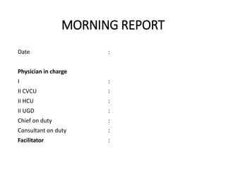 MORNING REPORT
Date :
Physician in charge
I :
II CVCU :
II HCU :
II UGD :
Chief on duty :
Consultant on duty :
Facilitator :
 