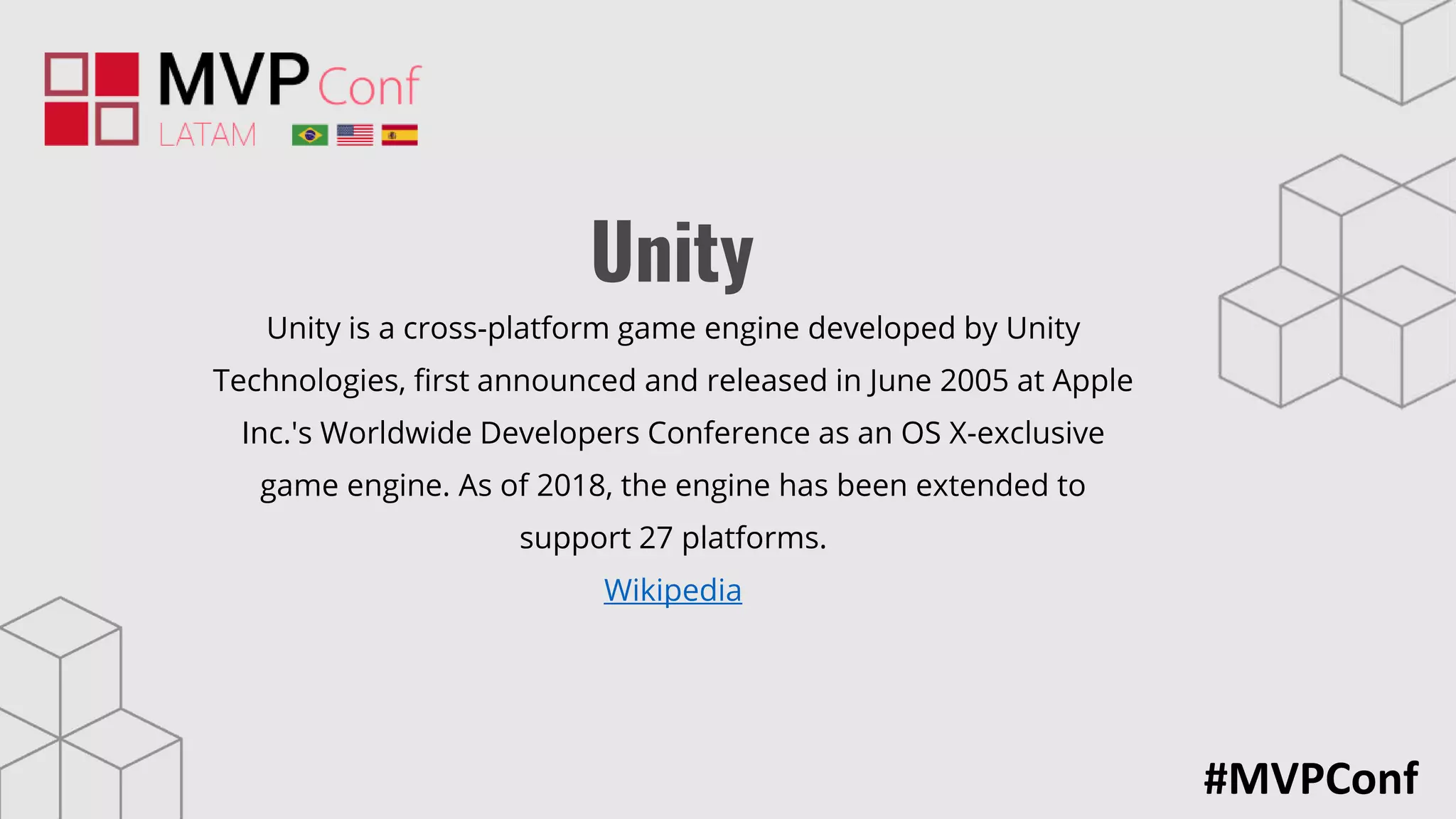 #MVPConf
Unity
Unity is a cross-platform game engine developed by Unity
Technologies, first announced and released in June 2005 at Apple
Inc.'s Worldwide Developers Conference as an OS X-exclusive
game engine. As of 2018, the engine has been extended to
support 27 platforms.
Wikipedia
 