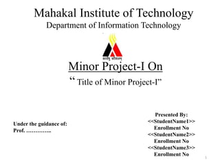 Minor Project-I On
“ Title of Minor Project-I”
Presented By:
<<StudentName1>>
Enrollment No
<<StudentName2>>
Enrollment No
<<StudentName3>>
Enrollment No
Mahakal Institute of Technology
Department of Information Technology
Under the guidance of:
Prof. …………..
1
 