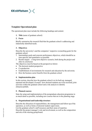 KKS2000v3.02011-06-27
Template Operational plan
The operational plan must include the following headings and content:
1. Title (name of graduate school)
2. Focus
Briefly summarise the research filed that the graduate school is addressing and
industrially identified needs.
3. Objectives
Describe the university’s and the companies’ respective overarching goals for the
graduate school.
1. Intermediate goals and concrete performance objectives, which should be as
time-specific and quantitative as possible
2. Results targets – a long-term objective scenario, both during the project and
after its conclusion
The objectives must be based on the perspectives below:
 The doctoral student perspective
 Co-production
 Establishment of environments for research and education by the university
 How the business sector benefits from the graduate school
4. Implementation plan
In this section, describe how the graduate school is to be built up, managed,
operated and developed. Example: how doctoral students are to be recruited, joint
activities within the graduate school and a risk analysis to identify
obstacles/pitfalls.
5. Planned courses
State the setup and implementation of the postgraduate education programme in
as much detail as possible, including new courses that are in the planning stage.
6. Organisational and leadership structure
Describe the allocation of responsibilities, the management and follow-up of the
operation, as well as forms of doctoral student supervision.
List the graduate school’s staff resources and their areas of expertise.
Describe the project manager’s role and involvement, as well as the composition
and role of the steering group/board.
 