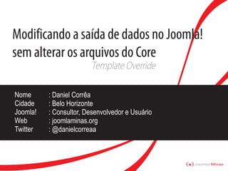 Modificando a saída de dados no Joomla!
sem alterar os arquivos do Core
                         Template Override

Nome      : Daniel Corrêa
Cidade    : Belo Horizonte
Joomla!   : Consultor, Desenvolvedor e Usuário
Web       : joomlaminas.org
Twitter   : @danielcorreaa



                                                 Joomla!Minas
 
