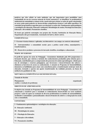 positivos que irão refletir no meio ambiente, que são importantes para possibilitar uma
continuidade do uso de recursos naturais de forma sustentável. Ao identificar as problemáticas
ambientais da comunidade os alunos terão a motivação para efetuar as ações de apoio relacionadas
ao curso, pelas quais poderão ser desenvolvidas competências técnicas e soft skills específicas. Os
conteúdos programáticos sugeridos para correlacionar as ações são: Fundamentos epistemológicos
e sociológicos da educação; Educação Ambiental; Metodologias de ensino; Psicologia da Educação;
Educação e diversidade; Pensamento científico.
Os locais que poderão contemplar esse projeto são: Escolas; Instituições de Educação Básica;
Organizações não governamentais, Associações de bairro, dentre outros.
COMPETÊNCIAS:
I - Executar técnicas básicas e aplicadas, em laboratório e em campo, no contexto educacional;
II - Instrumentalizar a comunidade escolar para a prática social crítica, emancipatória e
transformadora;
III - Desenvolver produtos e processos de inovação científica, tecnológica e educacional.
PERFIL DE EGRESSO:
O perfil do egresso do curso de Pedagogia - Licenciatura idealizado pela IES proporciona a
formação docente, que valoriza a inclusão dos conhecimentos produzidos pelas ciências para a
Educação, contribuindo para a compreensão dos processos de ensino-aprendizagem, voltado para
uso de estratégias e recursos pedagógicos, que favorecem o desenvolvimento dos saberes e
eliminem as barreiras de acesso ao conhecimento. A atuação no Programa de Sustentabilidade,
demonstra as habilidades para atuar com consciência junto a transformação social por meio da
educação, tornando o egresso um agente transformador da realidade presente, na busca de
melhoria da qualidade de vida.
SOFT SKILLS (COMPETÊNCIAS SOCIOEMOCIONAIS):
Tomada de Decisão
Planejamento e organização
Análise e resolução de problemas
OBJETIVOS DE APRENDIZAGEM:
O objetivo da extensão no Programa de Sustentabilidade do curso Pedagogia - Licenciatura está
relacionado a transferir para a sociedade os conhecimentos desenvolvidos no curso mediante
projetos e ações de apoio na resolução de diversas problemáticas no âmbito da sustentabilidade,
auxiliando a comunidade e potencializando o desenvolvimento do coletivo e a integração da escola
com a comunidade.
CONTEÚDOS:
I - Fundamentos epistemológicos e sociológicos da educação;
II - Educação Ambiental;
III - Metodologias de ensino;
IV - Psicologia da Educação;
V - Educação e diversidade;
VI - Pensamento científico.
 