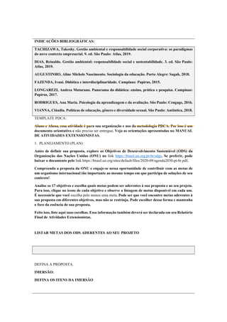 INDICAÇÕES BIBLIOGRÁFICAS:
TACHIZAWA, Takeshy. Gestão ambiental e responsabilidade social corporativa: os paradigmas
do novo contexto empresarial. 9. ed. São Paulo: Atlas, 2019.
DIAS, Reinaldo. Gestão ambiental: responsabilidade social e sustentabilidade. 3. ed. São Paulo:
Atlas, 2019.
AUGUSTINHO, Aline Michele Nascimento. Sociologia da educação. Porto Alegre: Sagah, 2018.
FAZENDA, Ivani. Didática e interdisciplinaridade. Campinas: Papirus, 2015.
LONGAREZI, Andrea Maturano. Panorama da didática: ensino, prática e pesquisa. Campinas:
Papirus, 2017.
RODRIGUES, Ana Maria. Psicologia da aprendizagem e da avaliação. São Paulo: Cengage, 2016.
VIANNA, Cláudia. Políticas de educação, gênero e diversidade sexual. São Paulo: Autêntica, 2018.
TEMPLATE PDCA:
Aluno e Aluna, essa atividade é para sua organização e uso da metodologia PDCA. Por isso é um
documento orientativo e não precisa ser entregue. Veja as orientações apresentadas no MANUAL
DE ATIVIDADES EXTENSIONISTAS.
1. PLANEJAMENTO (PLAN)
Antes de definir sua proposta, explore os Objetivos de Desenvolvimento Sustentável (ODS) da
Organização das Nações Unidas (ONU) no link https://brasil.un.org/pt-br/sdgs. Se preferir, pode
baixar o documento pelo link https://brasil.un.org/sites/default/files/2020-09/agenda2030-pt-br.pdf.
Compreenda a proposta da ONU e engaje-se nessa oportunidade de contribuir com as metas de
um organismo internacional tão importante ao mesmo tempo em que participa de soluções de seu
contexto!
Analise os 17 objetivos e escolha quais metas podem ser aderentes à sua proposta e ao seu projeto.
Para isso, clique no ícone de cada objetivo e observe a listagem de metas disponível em cada um.
É necessário que você escolha pelo menos uma meta. Pode ser que você encontre metas aderentes à
sua proposta em diferentes objetivos, mas não se restrinja. Pode escolher dessa forma e mantenha
o foco da essência de sua proposta.
Feito isso, liste aqui suas escolhas. Essa informação também deverá ser declarada em seu Relatório
Final de Atividades Extensionistas.
LISTAR METAS DOS ODS ADERENTES AO SEU PROJETO
DEFINA A PROPOSTA.
IMERSÃO:
DEFINA OS ITENS DA IMERSÃO
 