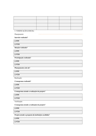 3. VERIFICAÇÃO (CHECK)
Planejamento:
Imersão realizada?
() SIM
() NÃO
Ideação realizada?
() SIM
() NÃO
Prototipação realizada?
() SIM
() NÃO
Planejamento está ok?
() SIM
() NÃO
Realização:
Cronograma realizado?
() SIM
() NÃO
Cronograma atende a realização do projeto?
() SIM
() NÃO
Verificação:
Cronograma atende a realização do projeto?
() SIM
() NÃO
Projeto atende a proposta da instituição escolhida?
() SIM
() NÃO
 
