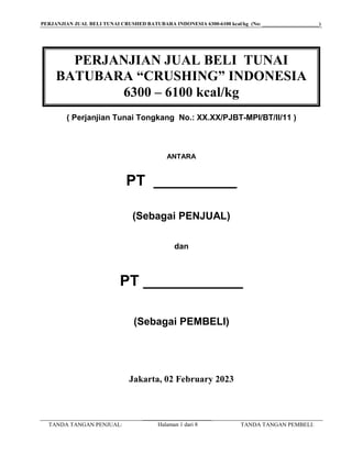 PERJANJIAN JUAL BELI TUNAI CRUSHED BATUBARA INDONESIA 6300-6100 kcal/kg (No: ______________________)
TANDA TANGAN PENJUAL: TANDA TANGAN PEMBELI:
Halaman 1 dari 8
( Perjanjian Tunai Tongkang No.: XX.XX/PJBT-MPI/BT/II/11 )
ANTARA
PT __________
(Sebagai PENJUAL)
dan
PT ____________
(Sebagai PEMBELI)
Jakarta, 02 February 2023
PERJANJIAN JUAL BELI TUNAI
BATUBARA “CRUSHING” INDONESIA
6300 – 6100 kcal/kg
 