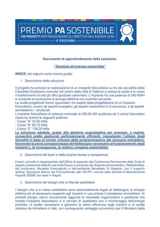 Documento di approfondimento della soluzione:
“Giustizia ad energia sostenibile”
INDICE (da seguire come traccia guida)
1. Descrizione della soluzione
Il progetto ha previsto la realizzazione di un impianto fotovoltaico su tre dei sei edifici della
Cittadella Giudiziaria costruita nel centro della città di Salerno e presso la quale è in corso
il trasferimento di tutti gli uffici giudiziari salernitani. L’impianto ha una potenza di 240 KWH
e consente la produzione di energia elettrica con scambio sul posto.
Le scelte progettuali hanno riguardato i tre aspetti della progettazione di un impianto
fotovoltaico, ovvero gli aspetti energetici, gli aspetti impiantistici e di sicurezza, e gli aspetti
architettonici - strutturali.
L’impianto fotovoltaico di potenza nominale di 240.00 kW suddivisa da 3 campi fotovoltaici
ciascuno avente le seguenti potenze:
- Corpo “A” 23.00 kWp
- Corpo “B” 80,75 kWp
- Corpo “C” 136,25 kWp
La soluzione adottata, grazie alla gestione organizzativa per processi, a regime,
consentirà scelte gestionali particolarmente efficienti, impostando l’utilizzo degli
immobili in base al circolo virtuoso della programmazione del consumo energetico,
favorendo la piena consapevolezza del fabbisogno necessario al funzionamento degli
impianti e, di conseguenza, la relativa completa sostenibilità.
2. Descrizione del team e delle proprie risorse e competenze
Il team coinvolto è rappresentato dall’Ufficio di supporto alla Conferenza Permanente della Corte di
Appello, presieduta dalla Dr.ssa Iside Russo e composto dal dirigente amministrativo, Raffaele Mea,
dal funzionario, Nicoletta Grancagnolo e dall’assistente Benedetto Di Gregorio, con il supporto
dell’Ing. Nunziante Marino del Provveditorato alle OO.PP, nonché della Società di Manutenzione
Impianti SIEME con sede in Napoli.
3. Descrizione dei bisogni che si intende soddisfare
I bisogni che si è inteso soddisfare sono essenzialmente legati al fabbisogno di energia
elettrica ed al necessario supporto agli impianti in uso presso il complesso immobiliare. Ai
predetti bisogni vanno sicuramente aggiunte le necessità organizzative e gestionali che
tramite l’impianto fotovoltaico si è cercato di soddisfare con il monitoraggio dell’energia
prodotta, di quella necessaria a garantire la piena efficienza degli impianti e di quella
ulteriore da immettere in rete, con conseguente vantaggio economico per il Ministero della
 