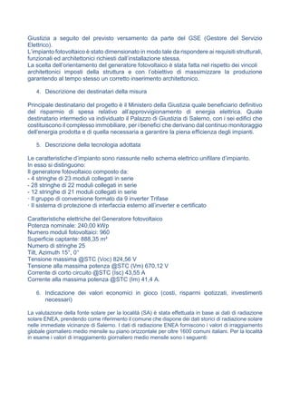 Giustizia a seguito del previsto versamento da parte del GSE (Gestore del Servizio
Elettrico).
L’impianto fotovoltaico è stato dimensionato in modo tale da rispondere ai requisiti strutturali,
funzionali ed architettonici richiesti dall’installazione stessa.
La scelta dell’orientamento del generatore fotovoltaico è stata fatta nel rispetto dei vincoli
architettonici imposti della struttura e con l’obiettivo di massimizzare la produzione
garantendo al tempo stesso un corretto inserimento architettonico.
4. Descrizione dei destinatari della misura
Principale destinatario del progetto è il Ministero della Giustizia quale beneficiario definitivo
del risparmio di spesa relativo all’approvvigionamento di energia elettrica. Quale
destinatario intermedio va individuato il Palazzo di Giustizia di Salerno, con i sei edifici che
costituiscono il complesso immobiliare, per i benefici che derivano dal continuo monitoraggio
dell’energia prodotta e di quella necessaria a garantire la piena efficienza degli impianti.
5. Descrizione della tecnologia adottata
Le caratteristiche d’impianto sono riassunte nello schema elettrico unifilare d’impianto.
In esso si distinguono:
Il generatore fotovoltaico composto da:
- 4 stringhe di 23 moduli collegati in serie
- 28 stringhe di 22 moduli collegati in serie
- 12 stringhe di 21 moduli collegati in serie
· Il gruppo di conversione formato da 9 inverter Trifase
· Il sistema di protezione di interfaccia esterno all’inverter e certificato
Caratteristiche elettriche del Generatore fotovoltaico
Potenza nominale: 240,00 kWp
Numero moduli fotovoltaici: 960
Superficie captante: 888,35 m²
Numero di stringhe 25
Tilt, Azimuth 15°, 0°
Tensione massima @STC (Voc) 824,56 V
Tensione alla massima potenza @STC (Vm) 670,12 V
Corrente di corto circuito @STC (Isc) 43,55 A
Corrente alla massima potenza @STC (Im) 41,4 A.
6. Indicazione dei valori economici in gioco (costi, risparmi ipotizzati, investimenti
necessari)
La valutazione della fonte solare per la località (SA) è stata effettuata in base ai dati di radiazione
solare ENEA, prendendo come riferimento il comune che dispone dei dati storici di radiazione solare
nelle immediate vicinanze di Salerno. I dati di radiazione ENEA forniscono i valori di irraggiamento
globale giornaliero medio mensile su piano orizzontale per oltre 1600 comuni italiani. Per la località
in esame i valori di irraggiamento giornaliero medio mensile sono i seguenti:
 
