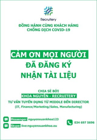 034 697 5696
Skype: live:nguyenxuankhoa.ou
Messenger: nguyenxuankhoa123
CHIA SẺ BỞI
KHOA NGUYỄN - RECRUITERY
TƯ VẤN TUYỂN DỤNG TỪ MIDDLE ĐẾN DIRECTOR
(IT, Finance/Marketing/Sales, Manufacturing)
CẢM ƠN MỌI NGƯỜI
ĐÃ ĐĂNG KÝ
NHẬN TÀI LIỆU
ĐỒNG HÀNH CÙNG KHÁCH HÀNG
CHỐNG DỊCH COVID-19
 