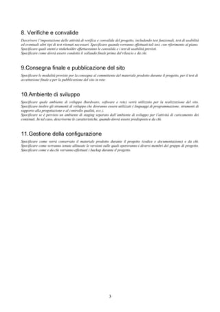 8. Verifiche e convalide
Descrivere l’impostazione delle attività di verifica e convalida del progetto, includendo test funzionali, test di usabilità
ed eventuali altri tipi di test ritenuti necessari. Specificare quando verranno effettuati tali test, con riferimento al piano.
Specificare quali utenti e stakeholder effettueranno le convalide e i test di usabilità previsti.
Specificare come dovrà essere condotto il collaudo finale prima del rilascio e da chi.



9.Consegna finale e pubblicazione del sito
Specificare le modalità previste per la consegna al committente del materiale prodotto durante il progetto, per il test di
accettazione finale e per la pubblicazione del sito in rete.



10.Ambiente di sviluppo
Specificare quale ambiente di sviluppo (hardware, software e rete) verrà utilizzato per la realizzazione del sito.
Specificare inoltre gli strumenti di sviluppo che dovranno essere utilizzati ( linguaggi di programmazione, strumenti di
supporto alla progettazione e al controllo qualità, ecc.).
Specificare se è previsto un ambiente di staging separato dall’ambiente di sviluppo per l’attività di caricamento dei
contenuti. In tal caso, descriverne le caratteristiche, quando dovrà essere predisposto e da chi.



11.Gestione della configurazione
Specificare come verrà conservato il materiale prodotto durante il progetto (codice e documentazione) e da chi.
Specificare come verranno tenute allineate le versioni sulle quali opereranno i diversi membri del gruppo di progetto.
Specificare come e da chi verranno effettuati i backup durante il progetto.




                                                              3
 