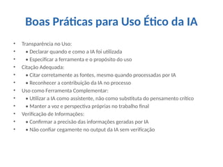 Boas Práticas para Uso Ético da IA
• Transparência no Uso:
• • Declarar quando e como a IA foi utilizada
• • Especificar a ferramenta e o propósito do uso
• Citação Adequada:
• • Citar corretamente as fontes, mesmo quando processadas por IA
• • Reconhecer a contribuição da IA no processo
• Uso como Ferramenta Complementar:
• • Utilizar a IA como assistente, não como substituta do pensamento crítico
• • Manter a voz e perspectiva próprias no trabalho final
• Verificação de Informações:
• • Confirmar a precisão das informações geradas por IA
• • Não confiar cegamente no output da IA sem verificação
 