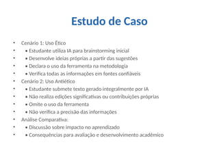Estudo de Caso
• Cenário 1: Uso Ético
• • Estudante utiliza IA para brainstorming inicial
• • Desenvolve ideias próprias a partir das sugestões
• • Declara o uso da ferramenta na metodologia
• • Verifica todas as informações em fontes confiáveis
• Cenário 2: Uso Antiético
• • Estudante submete texto gerado integralmente por IA
• • Não realiza edições significativas ou contribuições próprias
• • Omite o uso da ferramenta
• • Não verifica a precisão das informações
• Análise Comparativa:
• • Discussão sobre impacto no aprendizado
• • Consequências para avaliação e desenvolvimento acadêmico
 