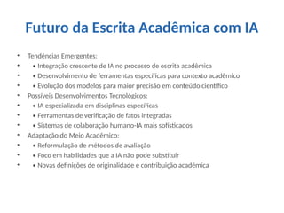 Futuro da Escrita Acadêmica com IA
• Tendências Emergentes:
• • Integração crescente de IA no processo de escrita acadêmica
• • Desenvolvimento de ferramentas específicas para contexto acadêmico
• • Evolução dos modelos para maior precisão em conteúdo científico
• Possíveis Desenvolvimentos Tecnológicos:
• • IA especializada em disciplinas específicas
• • Ferramentas de verificação de fatos integradas
• • Sistemas de colaboração humano-IA mais sofisticados
• Adaptação do Meio Acadêmico:
• • Reformulação de métodos de avaliação
• • Foco em habilidades que a IA não pode substituir
• • Novas definições de originalidade e contribuição acadêmica
 
