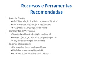 Recursos e Ferramentas
Recomendadas
• Guias de Citação:
• • ABNT (Associação Brasileira de Normas Técnicas)
• • APA (American Psychological Association)
• • MLA (Modern Language Association)
• Ferramentas de Verificação:
• • Turnitin (verificação de plágio tradicional)
• • GPTZero (detecção de conteúdo gerado por IA)
• • Copyleaks (verificação combinada)
• Recursos Educacionais:
• • Cursos sobre integridade acadêmica
• • Workshops sobre uso ético de IA
• • Guias institucionais sobre boas práticas
 