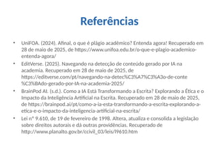 Referências
• UniFOA. (2024). Afinal, o que é plágio acadêmico? Entenda agora! Recuperado em
28 de maio de 2025, de https://www.unifoa.edu.br/o-que-e-plagio-academico-
entenda-agora/
• EditVerse. (2025). Navegando na detecção de conteúdo gerado por IA na
academia. Recuperado em 28 de maio de 2025, de
https://editverse.com/pt/navegando-na-detec%C3%A7%C3%A3o-de-conte
%C3%BAdo-gerado-por-IA-na-academia-2025/
• BrainPod AI. (s.d.). Como a IA Está Transformando a Escrita? Explorando a Ética e o
Impacto da Inteligência Artificial na Escrita. Recuperado em 28 de maio de 2025,
de https://brainpod.ai/pt/como-a-ia-esta-transformando-a-escrita-explorando-a-
etica-e-o-impacto-da-inteligencia-artificial-na-escrita/
• Lei nº 9.610, de 19 de fevereiro de 1998. Altera, atualiza e consolida a legislação
sobre direitos autorais e dá outras providências. Recuperado de
http://www.planalto.gov.br/ccivil_03/leis/l9610.htm
 