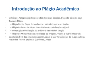 Introdução ao Plágio Acadêmico
• Definição: Apropriação de conteúdos de outras pessoas, tratando-os como seus
• Tipos de Plágio:
• • Plágio Direto: Cópia de trechos ou partes inteiras sem citação
• • Plágio Indireto: Paráfrase sem citação ou contribuição original
• • Autoplágio: Reutilização do próprio trabalho sem citação
• • Plágio de Mídia: Uso não autorizado de imagens, vídeos e outros materiais
• Estatística: 51% dos estudantes continuariam a usar ferramentas de IA generativas,
mesmo se fossem proibidas (EditVerse, 2025)
 