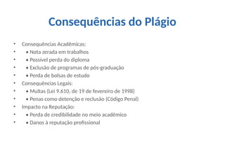 Consequências do Plágio
• Consequências Acadêmicas:
• • Nota zerada em trabalhos
• • Possível perda do diploma
• • Exclusão de programas de pós-graduação
• • Perda de bolsas de estudo
• Consequências Legais:
• • Multas (Lei 9.610, de 19 de fevereiro de 1998)
• • Penas como detenção e reclusão (Código Penal)
• Impacto na Reputação:
• • Perda de credibilidade no meio acadêmico
• • Danos à reputação profissional
 