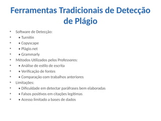 Ferramentas Tradicionais de Detecção
de Plágio
• Software de Detecção:
• • Turnitin
• • Copyscape
• • Plágio.net
• • Grammarly
• Métodos Utilizados pelos Professores:
• • Análise de estilo de escrita
• • Verificação de fontes
• • Comparação com trabalhos anteriores
• Limitações:
• • Dificuldade em detectar paráfrases bem elaboradas
• • Falsos positivos em citações legítimas
• • Acesso limitado a bases de dados
 