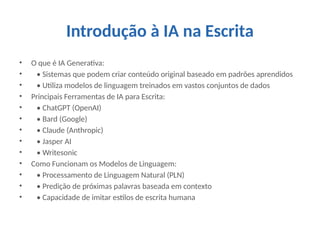 Introdução à IA na Escrita
• O que é IA Generativa:
• • Sistemas que podem criar conteúdo original baseado em padrões aprendidos
• • Utiliza modelos de linguagem treinados em vastos conjuntos de dados
• Principais Ferramentas de IA para Escrita:
• • ChatGPT (OpenAI)
• • Bard (Google)
• • Claude (Anthropic)
• • Jasper AI
• • Writesonic
• Como Funcionam os Modelos de Linguagem:
• • Processamento de Linguagem Natural (PLN)
• • Predição de próximas palavras baseada em contexto
• • Capacidade de imitar estilos de escrita humana
 