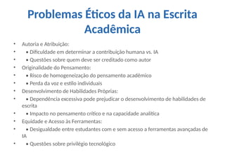 Problemas Éticos da IA na Escrita
Acadêmica
• Autoria e Atribuição:
• • Dificuldade em determinar a contribuição humana vs. IA
• • Questões sobre quem deve ser creditado como autor
• Originalidade do Pensamento:
• • Risco de homogeneização do pensamento acadêmico
• • Perda da voz e estilo individuais
• Desenvolvimento de Habilidades Próprias:
• • Dependência excessiva pode prejudicar o desenvolvimento de habilidades de
escrita
• • Impacto no pensamento crítico e na capacidade analítica
• Equidade e Acesso às Ferramentas:
• • Desigualdade entre estudantes com e sem acesso a ferramentas avançadas de
IA
• • Questões sobre privilégio tecnológico
 
