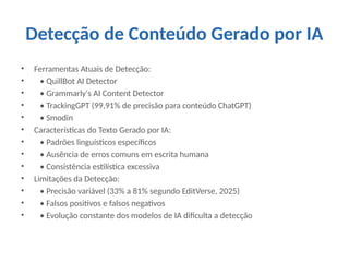 Detecção de Conteúdo Gerado por IA
• Ferramentas Atuais de Detecção:
• • QuillBot AI Detector
• • Grammarly's AI Content Detector
• • TrackingGPT (99,91% de precisão para conteúdo ChatGPT)
• • Smodin
• Características do Texto Gerado por IA:
• • Padrões linguísticos específicos
• • Ausência de erros comuns em escrita humana
• • Consistência estilística excessiva
• Limitações da Detecção:
• • Precisão variável (33% a 81% segundo EditVerse, 2025)
• • Falsos positivos e falsos negativos
• • Evolução constante dos modelos de IA dificulta a detecção
 