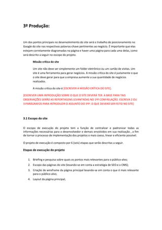 3º Produção:
Um dos pontos principais no desenvolvimento do site será o trabalho de posicionamento no
Google do site nas respectivas palavras-chave pertinentes ao negócio. É importante que elas
estejam corretamente diagramadas na página e haver uma página para cada uma delas, como
será descrito a seguir no escopo do projeto.
Missão crítica do site
Um site não deve ser simplemente um folder eletrônico ou um cartão de visitas. Um
site é uma ferramenta para gerar negócios. A missão crítica do site é justamente o que
o site deve gerar para que a empresa aumente a sua quantidade de negócios
realizados.
A missão crítica do site é [ESCREVER A MISSÃO CRÍTICA DO SITE].
[ESCREVER UMA INTRODUÇÃO SOBRE O QUE O SITE DEVERÁ TER. A BASE PARA TAIS
OBSERVAÇÕES SERÃO AS REPORTAGENS LEVANTADAS NO 1ºP COM RELAÇÃO. ESCREVA 2 OU
3 PARÁGRAFOS PARA INTRODUZIR O ASSUNTO DO 3ºP: O QUE DEVERÁ SER FEITO NO SITE]
3.1 Escopo do site
O escopo de execução do projeto tem a função de centralizar e padronizar todas as
informações necessárias para o desenvolvedor e demais envolvidos em sua realização , a fim
de tornar o processo de implementação dos projetos o mais coeso, linear e eficiente possível.
O projeto de execução é composto por 6 (seis) etapas que serão descritas a seguir.
Etapas de execução do projeto
1. Briefing e pesquisa sobre quais os pontos mais relevantes para o público-alvo;
2. Escopo das páginas do site (levando-se em conta a estratégia de SEO e o CMS);
3. Criação de wireframe da página principal levando-se em conta o que é mais relevante
para o público-alvo;
4. Layout da página principal;
 