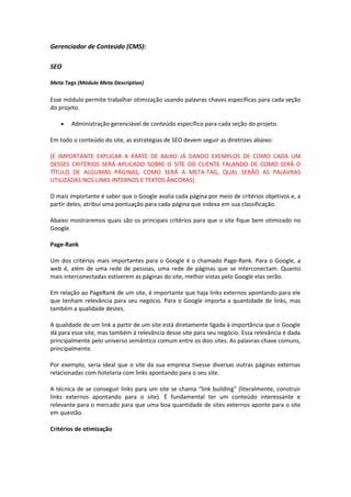 Gerenciador de Conteúdo (CMS):
SEO
Meta Tags (Módulo Meta Description)
Esse módulo permite trabalhar otimização usando palavras chaves específicas para cada seção
do projeto.
• Administração gerenciável de conteúdo específico para cada seção do projeto.
Em todo o conteúdo do site, as estratégias de SEO devem seguir as diretrizes abaixo:
[É IMPORTANTE EXPLICAR A PARTE DE BAIXO JÁ DANDO EXEMPLOS DE COMO CADA UM
DESSES CRITÉRIOS SERÁ APLICADO SOBRE O SITE DO CLIENTE FALANDO DE COMO SERÁ O
TÍTULO DE ALGUMAS PÁGINAS, COMO SERÁ A META-TAG, QUAL SERÃO AS PALAVRAS
UTILIZADAS NOS LINKS INTERNOS E TEXTOS ÂNCORAS]
O mais importante é saber que o Google avalia cada página por meio de critérios objetivos e, a
partir deles, atribui uma pontuação para cada página que indexa em sua classificação.
Abaixo mostraremos quais são os principais critérios para que o site fique bem otimizado no
Google.
Page-Rank
Um dos critérios mais importantes para o Google é o chamado Page-Rank. Para o Google, a
web é, além de uma rede de pessoas, uma rede de páginas que se interconectam. Quanto
mais interconectadas estiverem as páginas do site, melhor vistas pelo Google elas serão.
Em relação ao PageRank de um site, é importante que haja links externos apontando para ele
que tenham relevância para seu negócio. Para o Google importa a quantidade de links, mas
também a qualidade destes.
A qualidade de um link a partir de um site está diretamente ligada à importância que o Google
dá para esse site, mas também à relevância desse site para seu negócio. Essa relevância é dada
principalmente pelo universo semântico comum entre os dois sites. As palavras-chave comuns,
principalmente.
Por exemplo, seria ideal que o site da sua empresa tivesse diversas outras páginas externas
relacionadas com hotelaria com links apontando para o seu site.
A técnica de se conseguir links para um site se chama “link building” (literalmente, construir
links externos apontando para o site). É fundamental ter um conteúdo interessante e
relevante para o mercado para que uma boa quantidade de sites externos aponte para o site
em questão.
Critérios de otimização
 