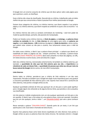 O Google tem um enorme conjunto de critérios que ele deve aplicar sobre cada página para
que a pontue e, assim, as classifique.
Esses critérios são a base da classificação. Descubrindo os critérios, trabalhando cada um deles
melhor do que seus concorrentes o fazem é possível ficar melhor posicionado no Google.
Existem duas categorias de critérios, os critérios internos, que dizem respeito á sua própria
página, e os critérios externos, que dizem respeito ao ambiente no qual o site se encontra – na
web.
Os critérios internos são como as variáveis controláveis do marketing – você tem poder de
mudá-las quando desejar, portanto, são passíveis de manipulação.
Podem ser listados como critérios internos, o título da página, as metatags, as palavras-chave
contidas no conteúdo do site, os links internos de uma página para outra, as palavras em
negrito e como texto âncora, a URL (endereço da página), a idade do domínio e vários outros,
que podem estar visíveis ou não para o usuário, mas certamente visíveis para o robô do
Google.
Em todos esses critérios, o ideal é que a palavra-chave principal – a palavra que deverá ser
trabalhada em todas as páginas do site - estejam presentes. Por exemplo, a palavra-chave
[PALAVRA-CHAVE PRINCIPAL DO CLIENTE] deve estar presente no título das páginas, na URL,
em textos âncoras e outros locais, como será descrito a seguir.
Além dos critérios internos, mencionados anteriormente, há também os critérios externos, por
exemplo: a quantidade de sites que tem link externo para seu site, a importância e a
relevância de cada um desses links, a quantidade de pessoas que visita seu site por meio da
busca natural do Google dentre outros, de mais difícil manipulação.
Links Externos
Dentre todos os critérios, percebe-se que o critério de links externos é um dos mais
importantes. Percebe-se também que o Google tem dado muita importância para uma gradual
e crescente quantidade de links externos para o site. Quanto mais natural for o acréscimo de
links externos, mais pontos o Google atribui ao site.
Qualquer quantidade anômala de links que apareçam de um dia para o outro pode significar
para o Google algum site utilizando-se de alguma técnica ilícita, que penaliza o site e prejudica
sua classificação.
Um link externo é obtido simplesmente com um site qualquer apontando um link para o site
em questão. O ideal é que o link esteja em uma palavra-chave, como por exemplo. Considere
que em um site qualquer, tenha o texto “...um [PALAVRA-CHAVE] que vale a pena conhecer
é...”.
Nesse exemplo a palavra “[PALAVRA-CHAVE]”, fazendo parte de um texto, é um link que
aponta para o site. Esse texto é chamado de texto âncora.
Quanto mais palavras-chave como texto âncora espalhadas em sites diversos mais pontos o
Google atribui ao para as palavras-chave dos textos âncoras. No exemplo anterior o Google
 