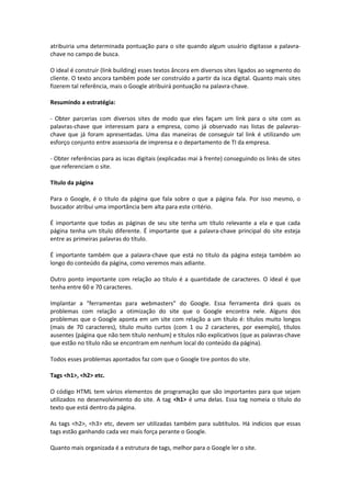 atribuiria uma determinada pontuação para o site quando algum usuário digitasse a palavra-
chave no campo de busca.
O ideal é construir (link building) esses textos âncora em diversos sites ligados ao segmento do
cliente. O texto ancora também pode ser construído a partir da isca digital. Quanto mais sites
fizerem tal referência, mais o Google atribuirá pontuação na palavra-chave.
Resumindo a estratégia:
- Obter parcerias com diversos sites de modo que eles façam um link para o site com as
palavras-chave que interessam para a empresa, como já observado nas listas de palavras-
chave que já foram apresentadas. Uma das maneiras de conseguir tal link é utilizando um
esforço conjunto entre assessoria de imprensa e o departamento de TI da empresa.
- Obter referências para as iscas digitais (explicadas mai à frente) conseguindo os links de sites
que referenciam o site.
Título da página
Para o Google, é o título da página que fala sobre o que a página fala. Por isso mesmo, o
buscador atribui uma importância bem alta para este critério.
É importante que todas as páginas de seu site tenha um título relevante a ela e que cada
página tenha um título diferente. É importante que a palavra-chave principal do site esteja
entre as primeiras palavras do título.
É importante também que a palavra-chave que está no título da página esteja também ao
longo do conteúdo da página, como veremos mais adiante.
Outro ponto importante com relação ao título é a quantidade de caracteres. O ideal é que
tenha entre 60 e 70 caracteres.
Implantar a “ferramentas para webmasters” do Google. Essa ferramenta dirá quais os
problemas com relação a otimização do site que o Google encontra nele. Alguns dos
problemas que o Google aponta em um site com relação a um título é: títulos muito longos
(mais de 70 caracteres), título muito curtos (com 1 ou 2 caracteres, por exemplo), títulos
ausentes (página que não tem título nenhum) e títulos não explicativos (que as palavras-chave
que estão no título não se encontram em nenhum local do conteúdo da página).
Todos esses problemas apontados faz com que o Google tire pontos do site.
Tags <h1>, <h2> etc.
O código HTML tem vários elementos de programação que são importantes para que sejam
utilizados no desenvolvimento do site. A tag <h1> é uma delas. Essa tag nomeia o título do
texto que está dentro da página.
As tags <h2>, <h3> etc, devem ser utilizadas também para subtítulos. Há indícios que essas
tags estão ganhando cada vez mais força perante o Google.
Quanto mais organizada é a estrutura de tags, melhor para o Google ler o site.
 