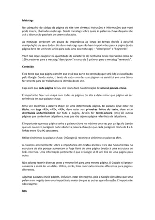 Metatags
No cabeçalho do código da página do site tem diversas instruções e informações que você
pode inserir, chamadas metatags. Desde metatags sobre quais as palavras-chave daquela site
até o idioma são passíveis de serem colocados.
As metatags perderam um pouco da importância ao longo do tempo devido à possível
manipulação de seus dados. Há duas metatags que são bem importantes para a página (cada
página deve ter um texto único para cada uma das metatags) – “description” e “keywords”
Você não deve exagerar na quantidade de caracteres de nenhuma delas reservando cerca de
160 caracteres para a metatag “description” e cerca de 5 palavras para a metatag “keywords”.
Conteúdo
É no texto que sua página contém que está boa parte do conteúdo que será lido e classificado
pelo Google. Sendo assim, o texto de cada uma de suas páginas se constitui em uma ótima
ferramenta para ser trabalhada na otimização do site.
Faça com que cada página de seu site tenha foco na otimização de uma só palavra-chave.
É importante fazer um mapa com todas as páginas do site e determinar que página vai ser
referência em que palavra-chave.
Uma vez escolhida a palavra-chave de uma determinada página, tal palavra deve estar no
título, nas tags <h1>, <h2>, <h3>, deve estar nas primeiras linhas do texto, deve estar
distribuída uniformemente por toda a página, devem ter textos-âncora (link) de outras
páginas que contenham tal palavra, mas que não sejam a página referência de tal palavra.
É importante que essa página tenha a palavra-chave no máximo uma vez por parágrafo (sendo
que um ou outro parágrafo pode não ter a palavra-chave) e que cada parágrafo tenha de 4 a 6
linhas entre 70 a 90 caracteres.
Utilize sinônimos da palavra-chave. O Google já reconhece sinônimos e palavras afins.
Já falamos anteriormente sobre a importância dos textos âncoras. Eles são fundamentais na
estrutura do site porque aumentam o Page Rank de uma página devido à uma estrutura de
links internos. Uma informação pertinente é que o Google só lê um link de uma página para
outra.
Não adianta repetir diversas vezes o mesmo link para uma mesma página. O Google irá ignorar
a maioria e só irá ler um deles. Utilize, então, links com textos âncoras diferentes para páginas
diferentes.
Algumas palavras-chave podem, inclusive, estar em negrito, pois o Google considera que uma
palavra em negrito tem uma importância maior do que as outras que não estão. É importante
não exagerar.
URL
 