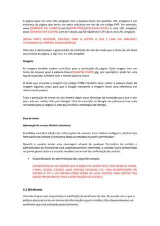A página deve ter uma URL amigável com a palavra-chave em questão. URL amigável é um
endereço da página que tenha um texto indicativo em vez de um código PHP. Por exemplo,
www.[DOMÍNIO DO CLIENTE].com.br/[DIRETÓRIO]/[PALAVRA-CHAVE] é uma URL amigável.
www.[DOMÍNIO DO CLIENTE].com.br/ secoes.asp?id=6&idFoto=179 não é uma URL amigável.
[NESSA PARTE ANTERIOR, EXPLIQUE PARA O CLIENTE O QUE É UMA URL AMIGÁVEL
UTILIZANDO ELE PRÓPRIO COMO EXEMPLO]
Uma dica é desenvolver o gerenciador de conteúdo do site de modo que o título de um texto
seja o título da página, a tag <h1> e a URL amigável.
Imagens
As imagens também podem contribuir para a otimização da página. Cada imagem tem um
nome de arquivo igual à palavra-chave([PALAVRA-CHAVE].jpg, por exemplo) e pode ter uma
tag alt associada, também com a mesma palavra-chave.
O texto que circunda a imagem (no código HTML) também deve conter a palavra-chave da
imagem algumas vezes para que o Google interprete a imagem como uma referência em
determinada palavra.
Toda a produção de textos do site deverá seguir essas diretrizes de conteúdo para que o site
seja cada vez melhor lido pelo Google. Uma boa posição no Google nas palavras-chave mais
relevantes para o negócio é uma das melhores estratégias de tráfego.
Base de dados
Informação de contato (Módulo Database)
Possibilita uma fácil edição das informações de contato. Esse módulo configura o destino dos
formulários de contato e armazena todas as entradas no painel gerenciador.
Quando o usuário enviar uma mensagem através de qualquer formulário de contato o
administrador da ferramenta será automaticamente informado, o contato ficará armazenado
no painel gerenciador e o usuário receberá um e-mail de confirmação de contato.
• Disponibilidade de administração dos seguintes campos
[ESCREVER QUAIS OS CAMPOS QUE O BANCO DE DADOS TERÁ. POR EXEMPLO: NOME,
E-MAIL, CIDADE, ESTADO, QUAL SERVIÇO ESCOLHEU ETC. ESSA SEGMENTAÇÃO VAI
DEFINIR O 7ºP E VAI DEFINIR COMO SERÃO AS ISCAS DIGITAIS PARA CAPTAR TAIS
DADOS IMPORTANTES PARA A CONSTRUÇÃO DO CLIENTE]
3.2 Wireframe
Uma das etapas mais importantes é a definição do wireframe do site. De acordo com o que o
público-alvo precisa ter em termos de informação e qual a missão crítica desenvolvemos um
wireframe que será analisado posteriormente.
 